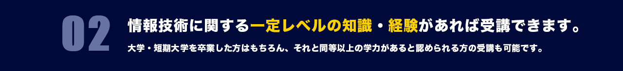 02 情報技術に関する一定レベルの知識・経験があれば受講できます。