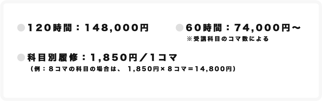 ●120時間：148,000円　●60時間：74,000円～※授業科目のコマ数による　●科目別履修：1,850円／1コマ（例：8コマの科目の場合は、1,850円×8コマ＝14,800円）